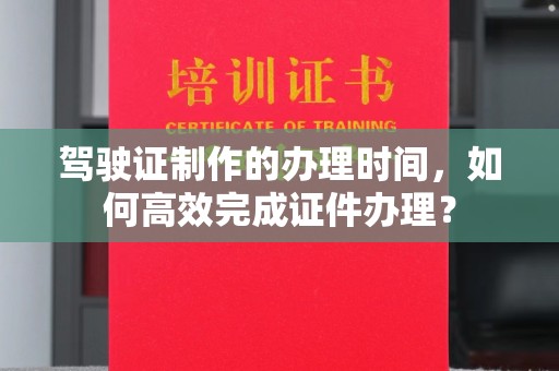 商水驾驶证制作的办理时间，如何高效完成证件办理？