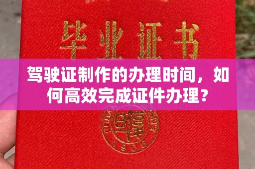 商水驾驶证制作的办理时间，如何高效完成证件办理？