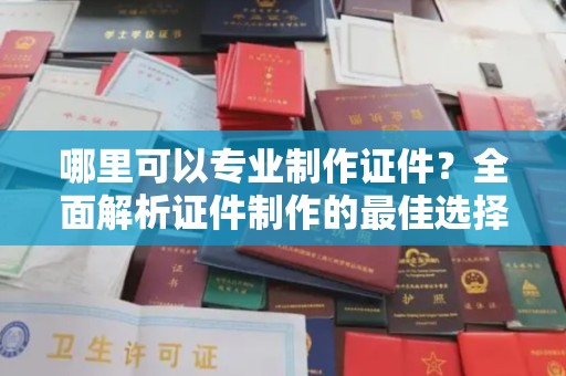 商水哪里可以专业制作证件？全面解析证件制作的最佳选择